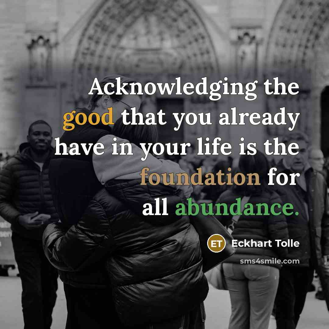 “Acknowledging the good that you already have in your life is the foundation for all abundance.” quote by Eckhart Tolle