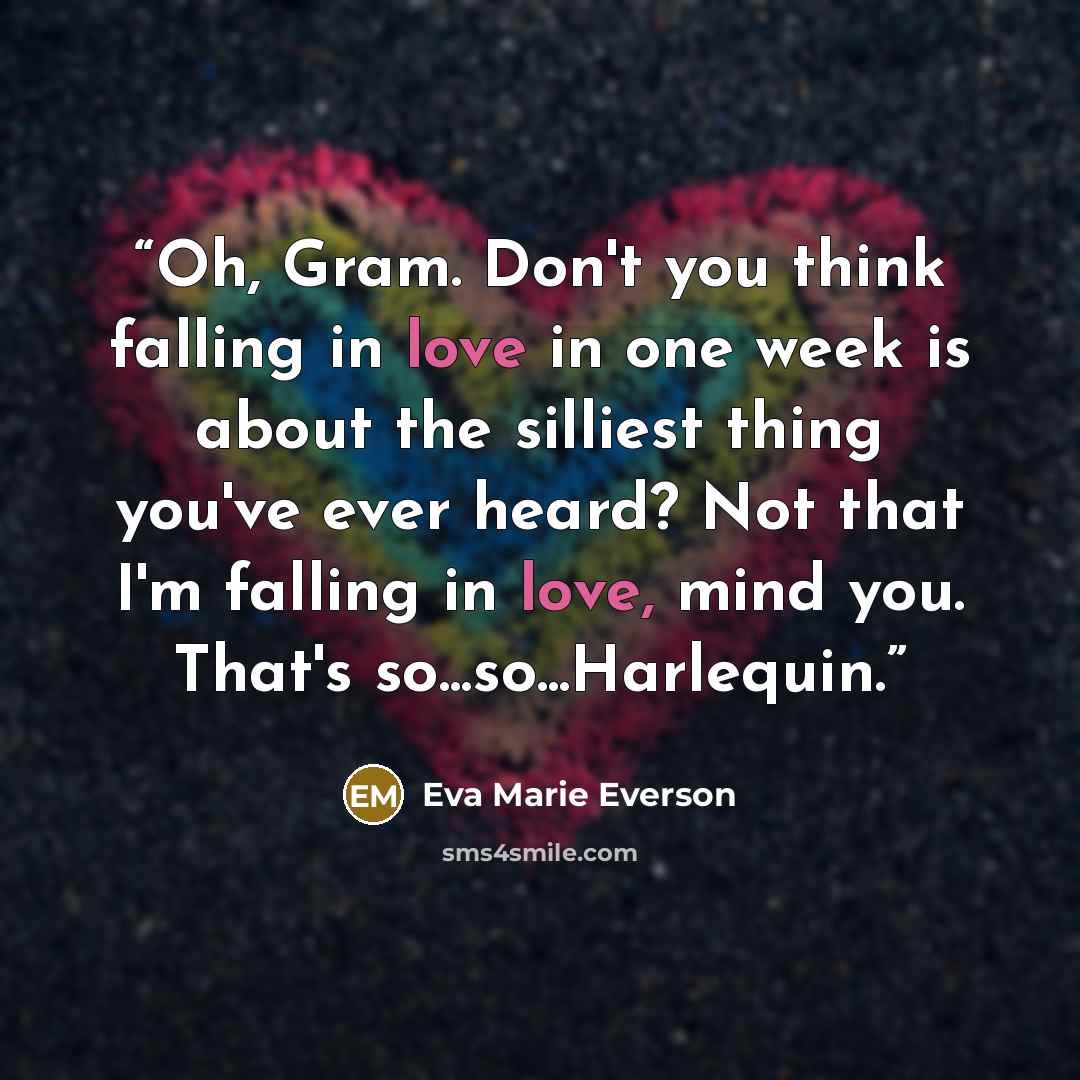 “Oh, Gram. Don't you think falling in love in one week is about the silliest thing you've ever heard? Not that I'm falling in love, mind you. That's so...so...Harlequin.” quote by Eva Marie Everson
