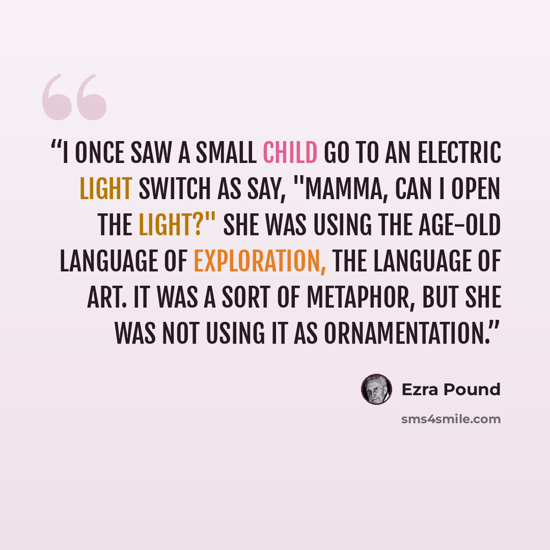 “I once saw a small child go to an electric light switch as say, "Mamma, can I open the light?" She was using the age-old language of exploration, the language of art. It was a sort of metaphor, but she was not using it as ornamentation.” quote by Ezra Pound