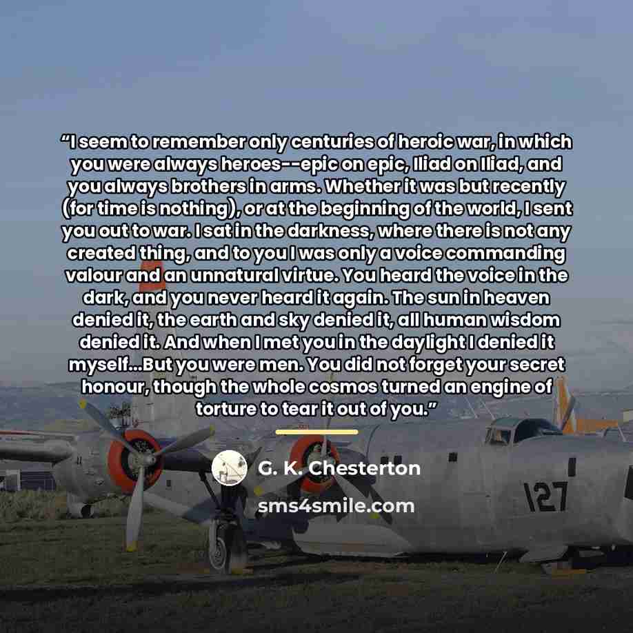 “I seem to remember only centuries of heroic war, in which you were always heroes--epic on epic, Iliad on Iliad, and you always brothers in arms. Whether it was but recently (for time is nothing), or at the beginning of the world, I sent you out to war. I sat in the darkness, where there is not any…” quote by G. K. Chesterton