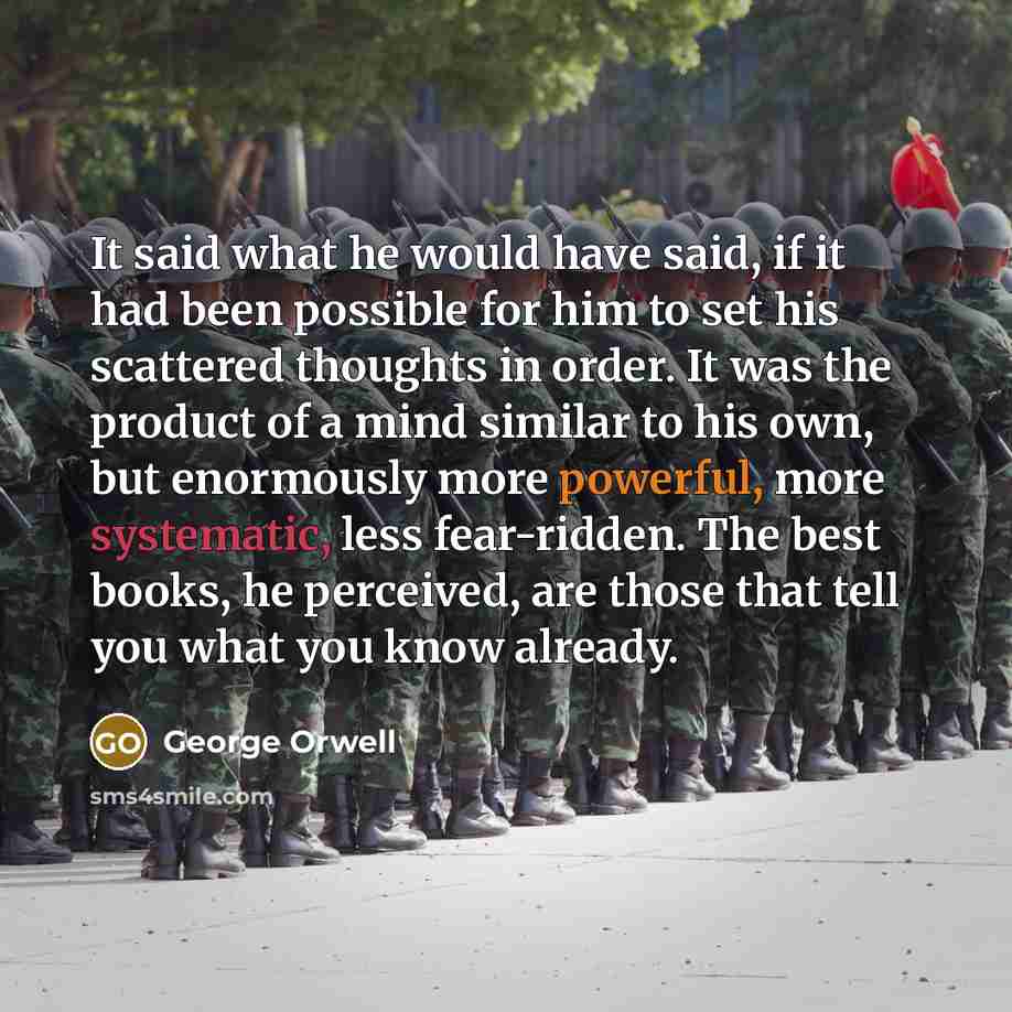 “It said what he would have said, if it had been possible for him to set his scattered thoughts in order. It was the product of a mind similar to his own, but enormously more powerful, more systematic, less fear-ridden. The best books, he perceived, are those that tell you what you know already.” quote by George Orwell