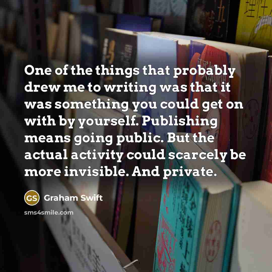 “One of the things that probably drew me to writing was that it was something you could get on with by yourself. Publishing means going public. But the actual activity could scarcely be more invisible. And private.” quote by Graham Swift