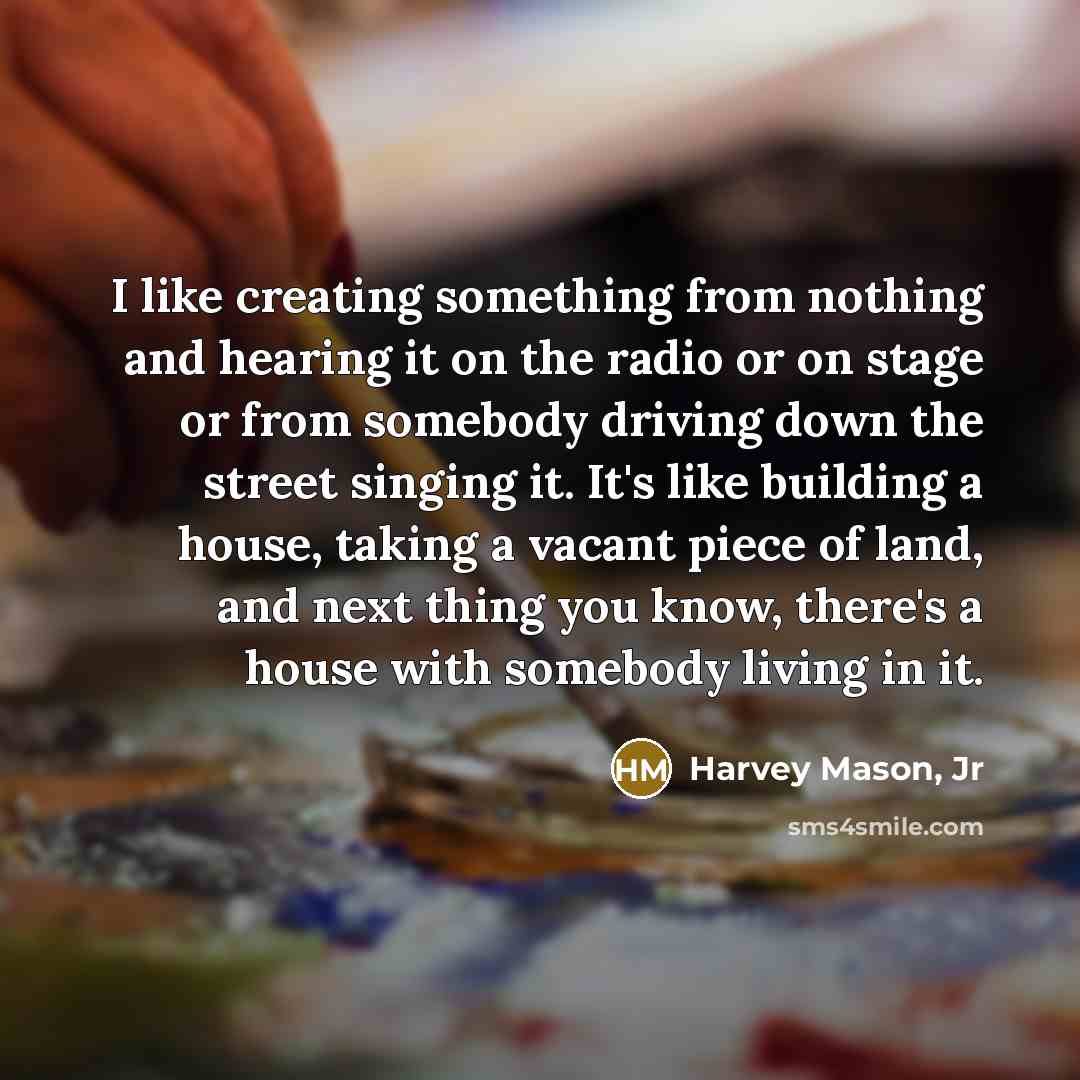 “I like creating something from nothing and hearing it on the radio or on stage or from somebody driving down the street singing it. It's like building a house, taking a vacant piece of land, and next thing you know, there's a house with somebody living in it.” quote by Harvey Mason, Jr