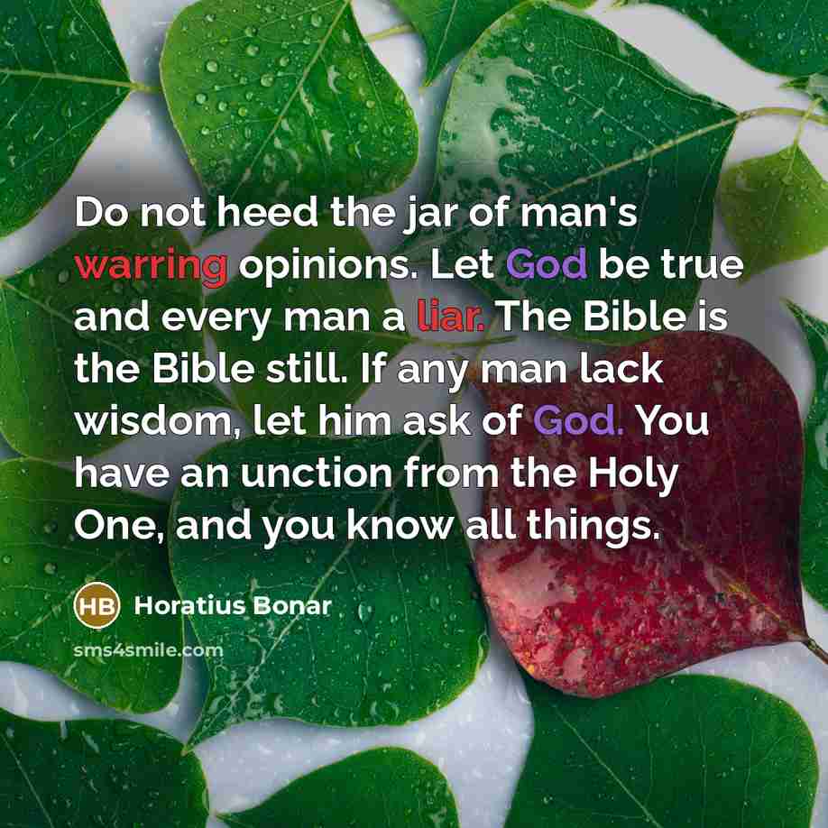 “Do not heed the jar of man's warring opinions. Let God be true and every man a liar. The Bible is the Bible still. If any man lack wisdom, let him ask of God. You have an unction from the Holy One, and you know all things.” quote by Horatius Bonar