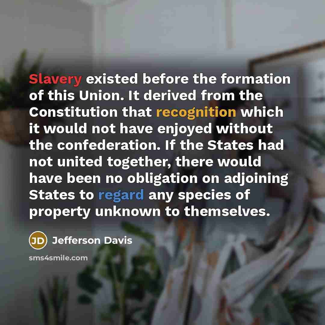 “Slavery existed before the formation of this Union. It derived from the Constitution that recognition which it would not have enjoyed without the confederation. If the States had not united together, there would have been no obligation on adjoining States to regard any species of property unknown…” quote by Jefferson Davis