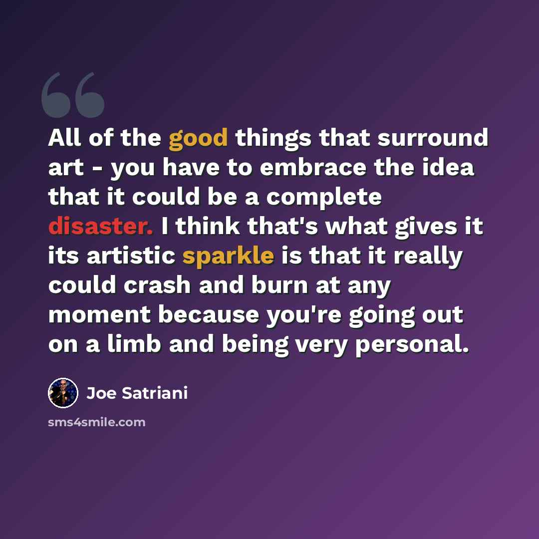 “All of the good things that surround art - you have to embrace the idea that it could be a complete disaster. I think that's what gives it its artistic sparkle is that it really could crash and burn at any moment because you're going out on a limb and being very personal.” quote by Joe Satriani
