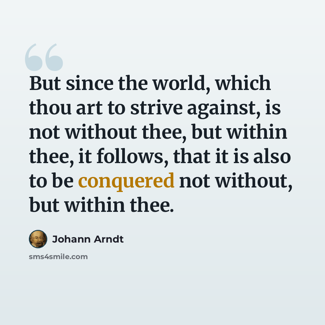 “But since the world, which thou art to strive against, is not without thee, but within thee, it follows, that it is also to be conquered not without, but within thee.” quote by Johann Arndt