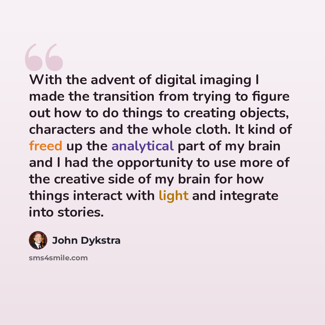 “With the advent of digital imaging I made the transition from trying to figure out how to do things to creating objects, characters and the whole cloth. It kind of freed up the analytical part of my brain and I had the opportunity to use more of the creative side of my brain for how things…” quote by John Dykstra