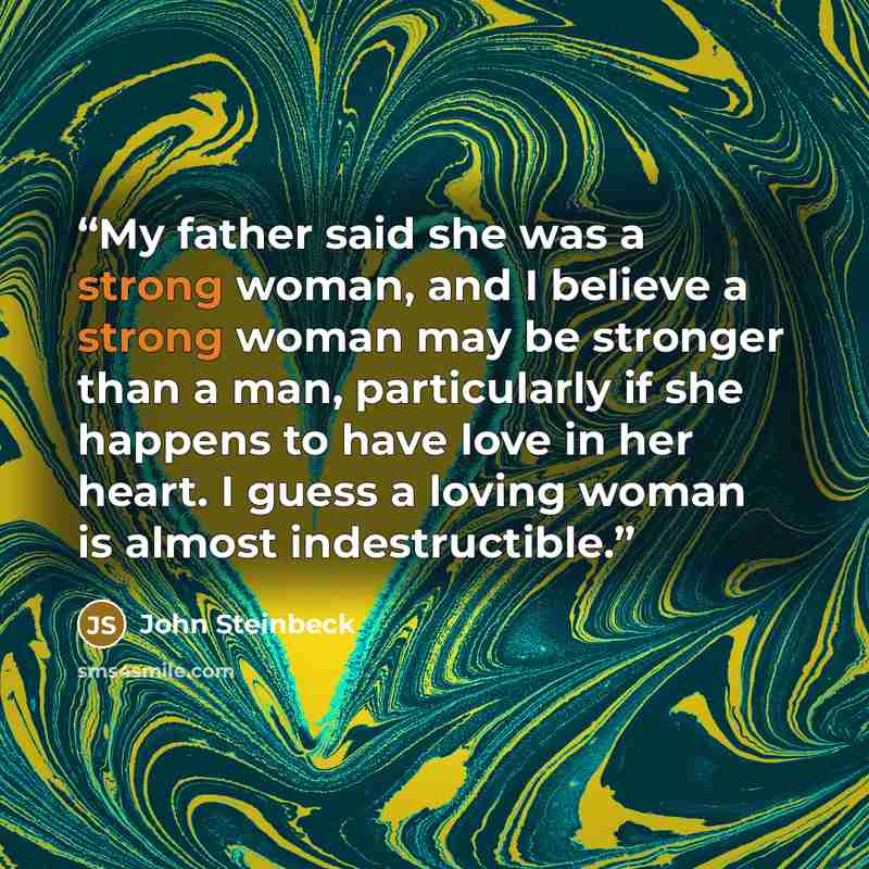 “My father said she was a strong woman, and I believe a strong woman may be stronger than a man, particularly if she happens to have love in her heart. I guess a loving woman is almost indestructible.” quote by John Steinbeck