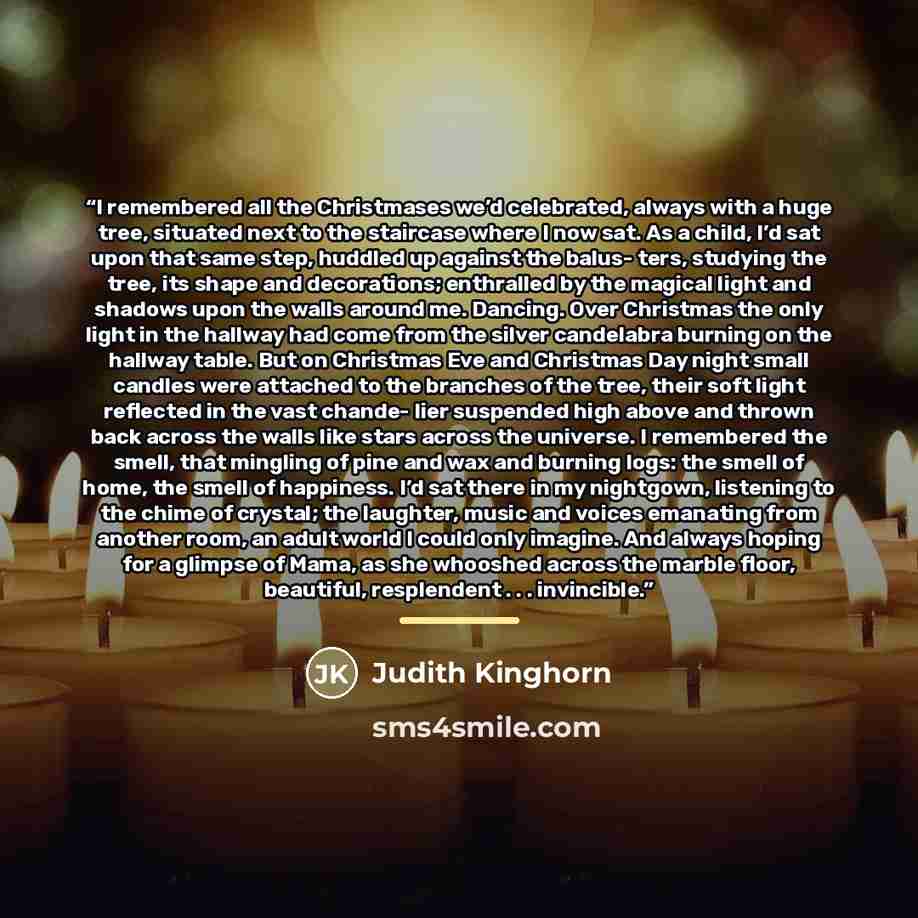 “I remembered all the Christmases we’d celebrated, always with a huge tree, situated next to the staircase where I now sat. As a child, I’d sat upon that same step, huddled up against the balus- ters, studying the tree, its shape and decorations; enthralled by the magical light and shadows upon the…” quote by Judith Kinghorn