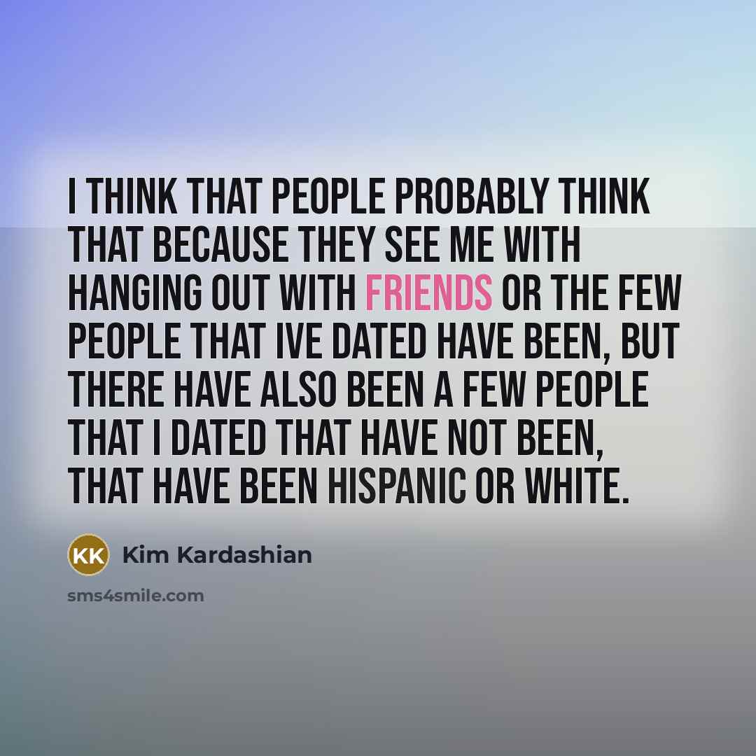“I think that people probably think that because they see me with hanging out with friends or the few people that Ive dated have been, but there have also been a few people that I dated that have not been, that have been Hispanic or white.” quote by Kim Kardashian