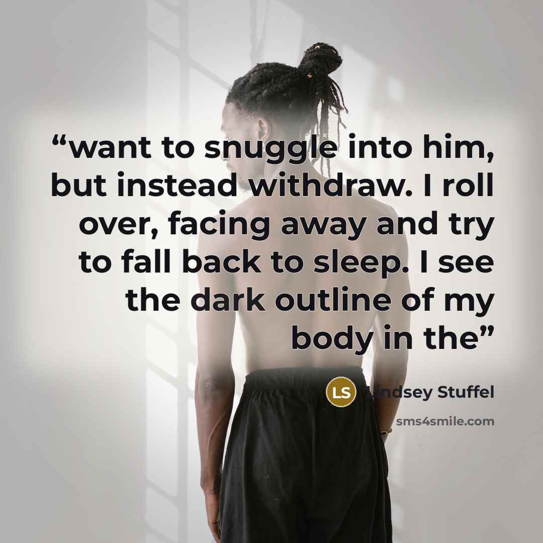 “want to snuggle into him, but instead withdraw. I roll over, facing away and try to fall back to sleep. I see the dark outline of my body in the” quote by Lindsey Stuffel