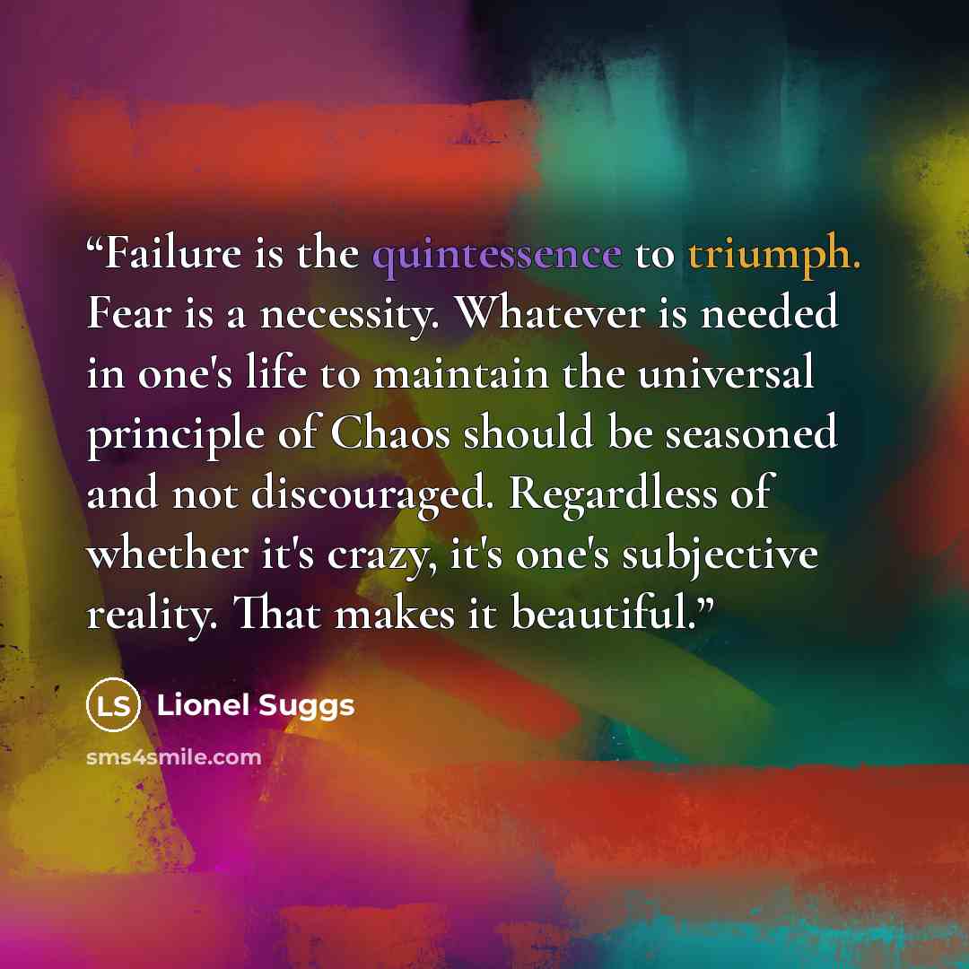 “Failure is the quintessence to triumph. Fear is a necessity. Whatever is needed in one's life to maintain the universal principle of Chaos should be seasoned and not discouraged. Regardless of whether it's crazy, it's one's subjective reality. That makes it beautiful.” quote by Lionel Suggs
