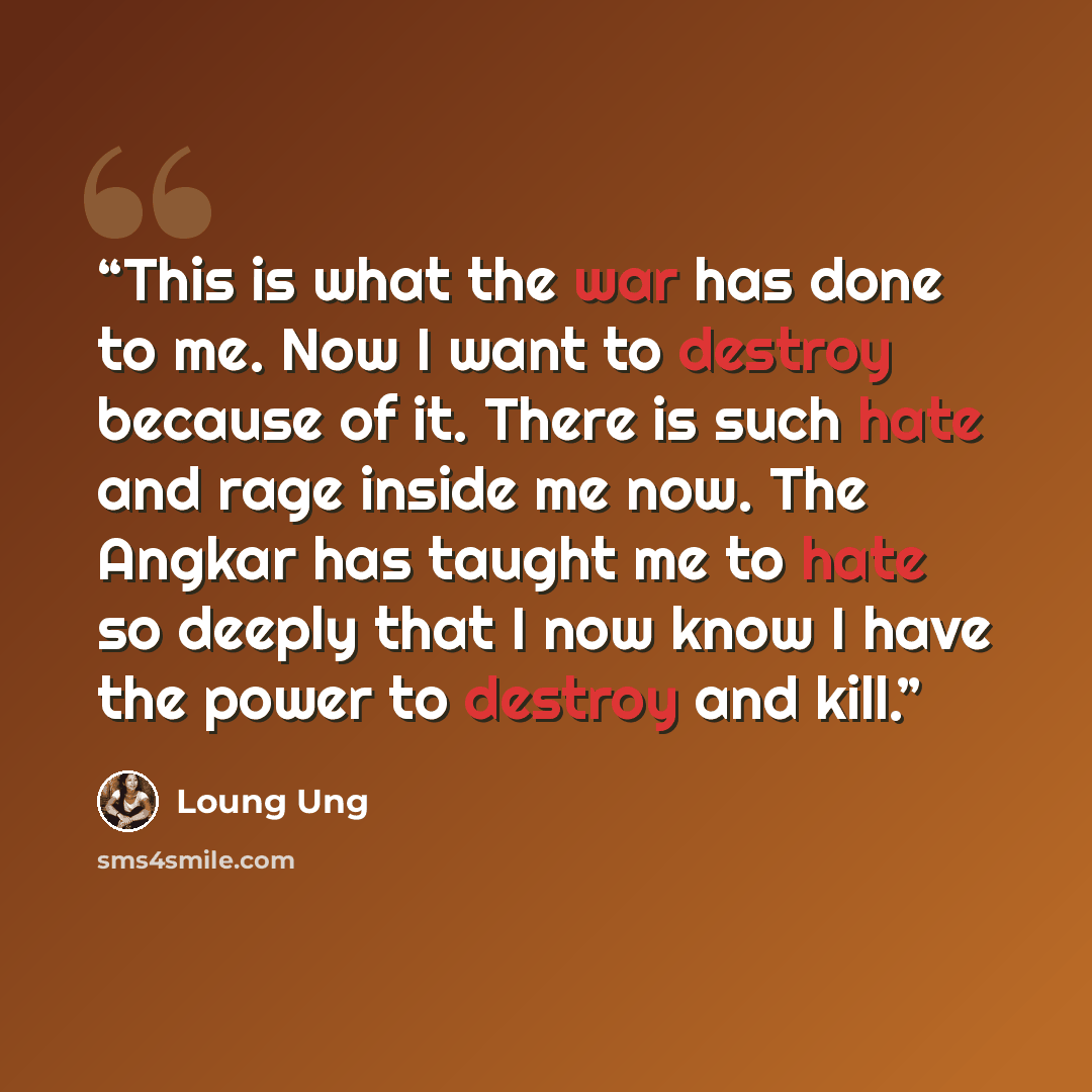 “This is what the war has done to me. Now I want to destroy because of it. There is such hate and rage inside me now. The Angkar has taught me to hate so deeply that I now know I have the power to destroy and kill.” quote by Loung Ung