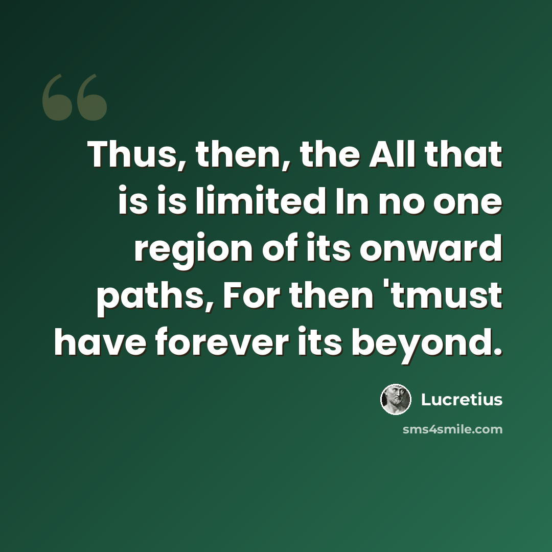 “Thus, then, the All that is is limited In no one region of its onward paths, For then 'tmust have forever its beyond.” quote by Lucretius