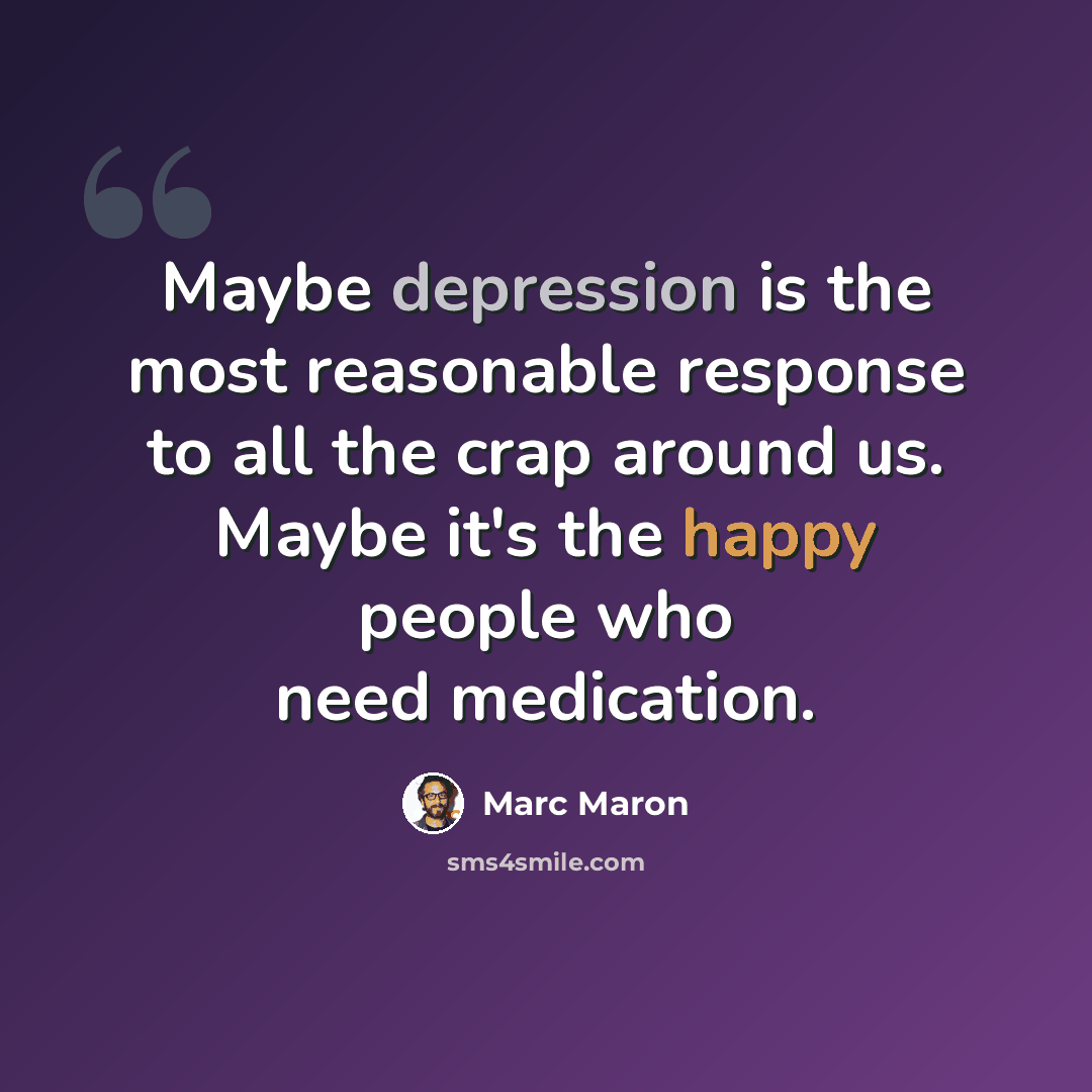“Maybe depression is the most reasonable response to all the crap around us. Maybe it's the happy people who need medication.” quote by Marc Maron