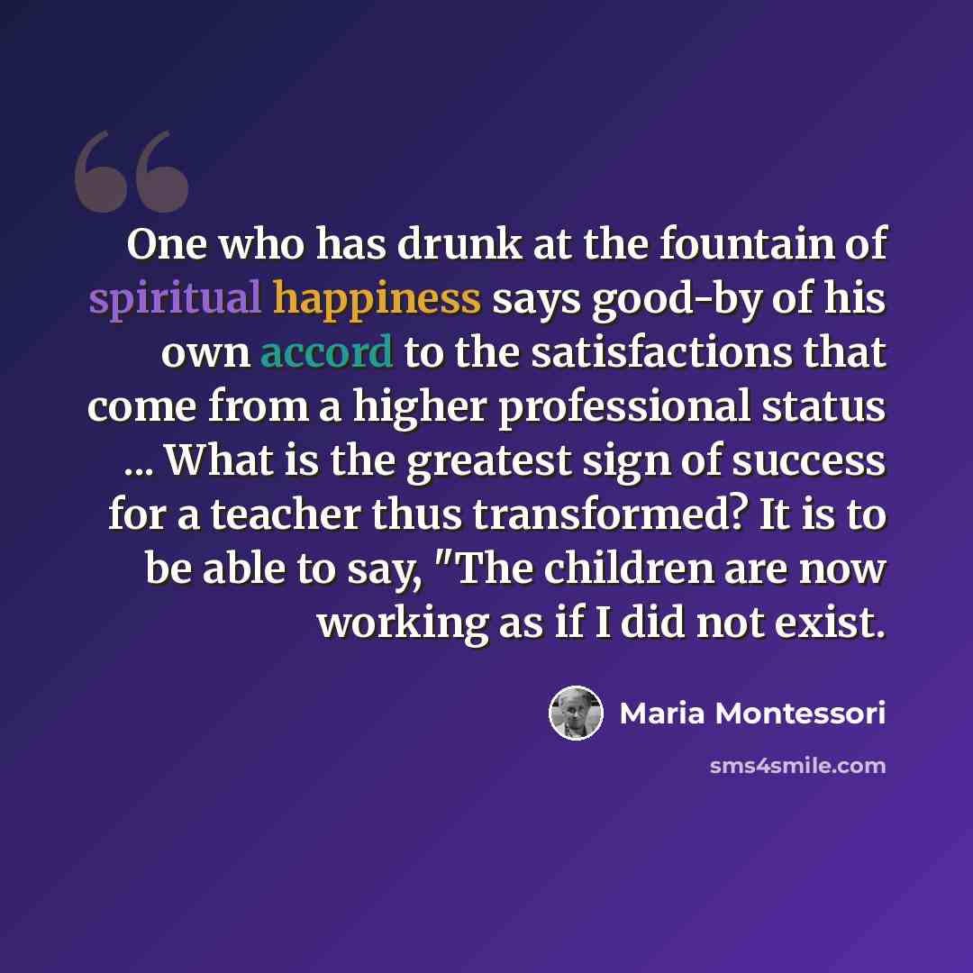 “One who has drunk at the fountain of spiritual happiness says good-by of his own accord to the satisfactions that come from a higher professional status ... What is the greatest sign of success for a teacher thus transformed? It is to be able to say, "The children are now working as if I did not…” quote by Maria Montessori
