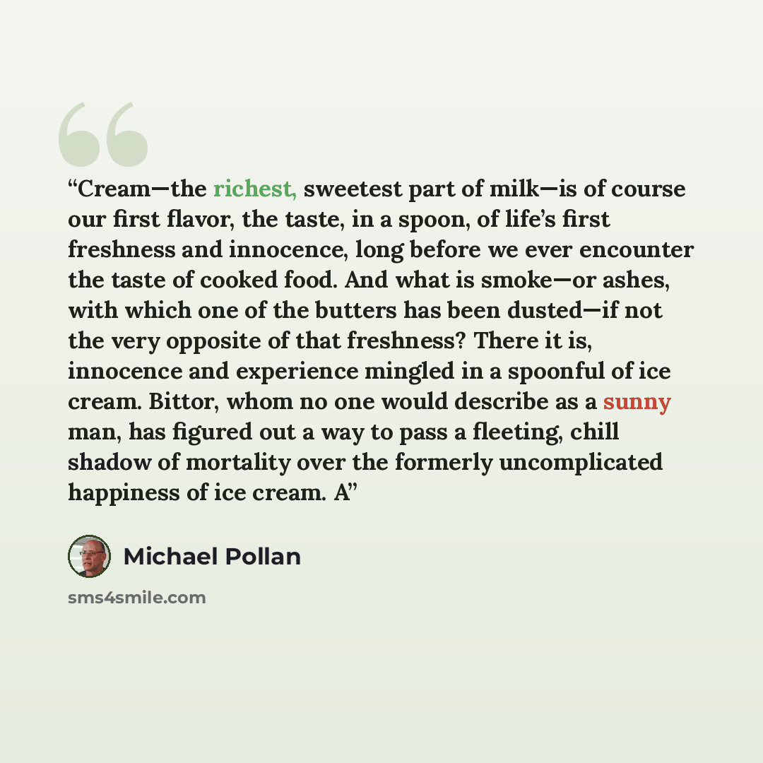“Cream—the richest, sweetest part of milk—is of course our first flavor, the taste, in a spoon, of life’s first freshness and innocence, long before we ever encounter the taste of cooked food. And what is smoke—or ashes, with which one of the butters has been dusted—if not the very opposite of that…” quote by Michael Pollan