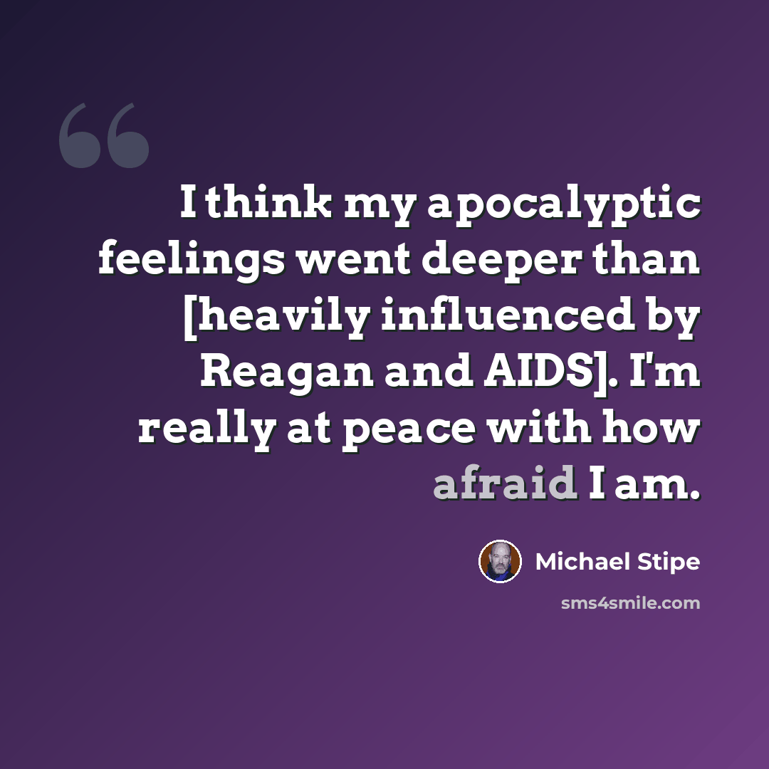 “I think my apocalyptic feelings went deeper than [heavily influenced by Reagan and AIDS]. I'm really at peace with how afraid I am.” quote by Michael Stipe
