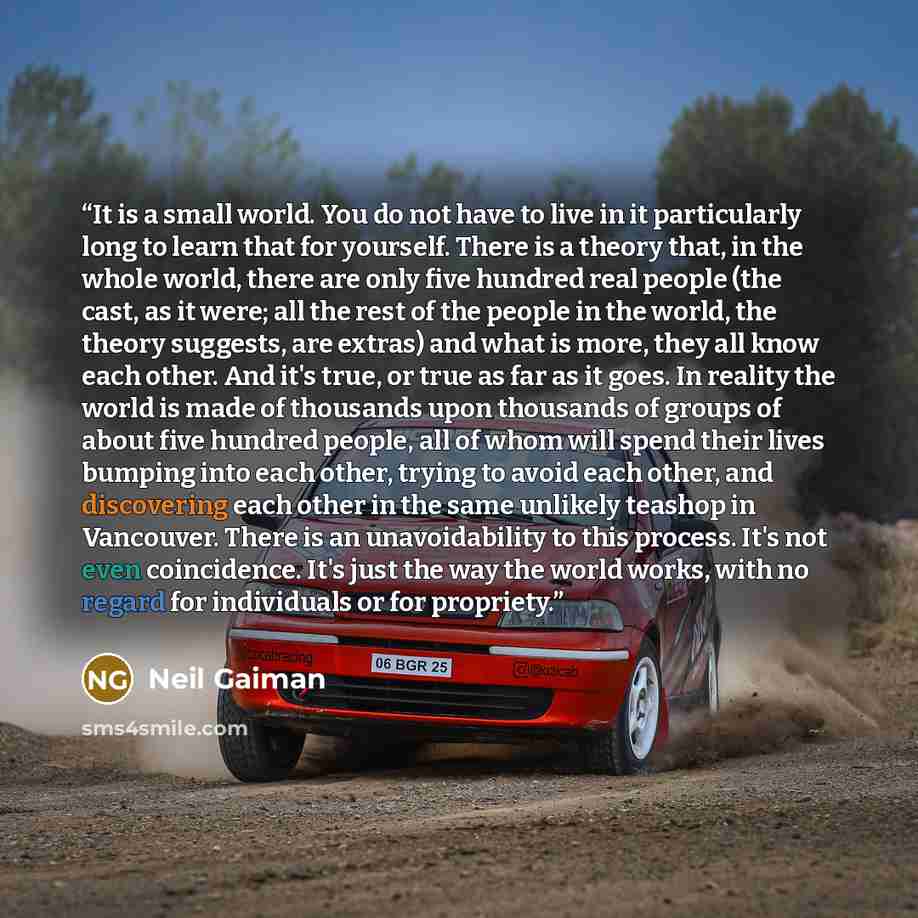 “It is a small world. You do not have to live in it particularly long to learn that for yourself. There is a theory that, in the whole world, there are only five hundred real people (the cast, as it were; all the rest of the people in the world, the theory suggests, are extras) and what is more…” quote by Neil Gaiman