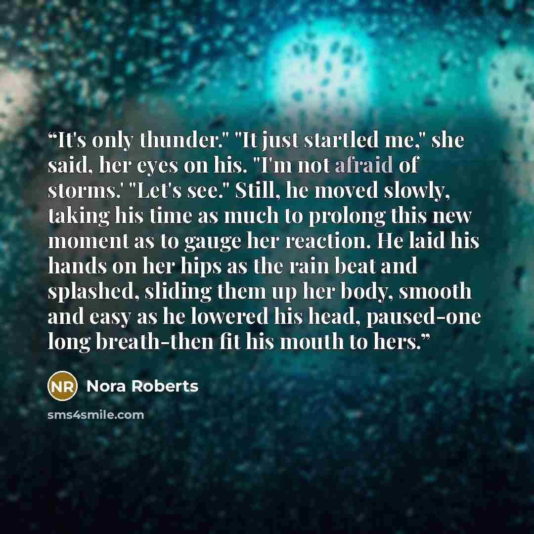 “It's only thunder." "It just startled me," she said, her eyes on his. "I'm not afraid of storms.' "Let's see." Still, he moved slowly, taking his time as much to prolong this new moment as to gauge her reaction. He laid his hands on her hips as the rain beat and splashed, sliding them up her body…” quote by Nora Roberts