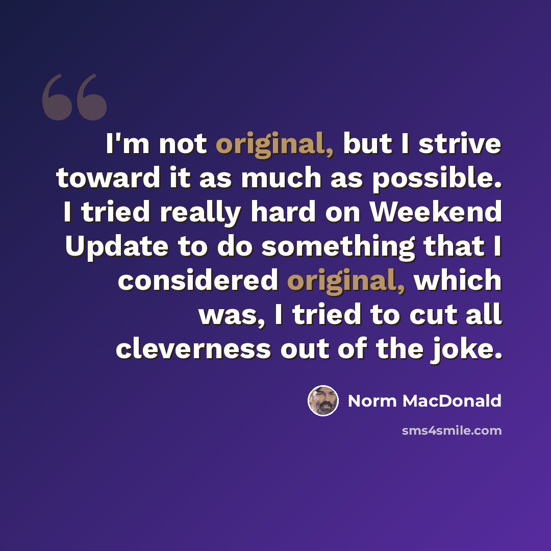 “I'm not original, but I strive toward it as much as possible. I tried really hard on Weekend Update to do something that I considered original, which was, I tried to cut all cleverness out of the joke.” quote by Norm MacDonald