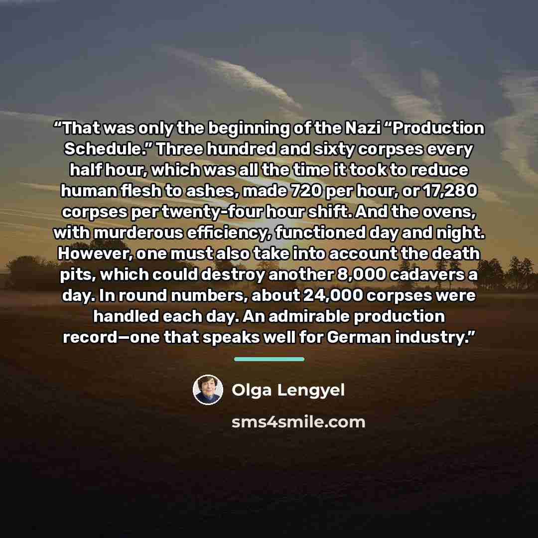 “That was only the beginning of the Nazi “Production Schedule.” Three hundred and sixty corpses every half hour, which was all the time it took to reduce human flesh to ashes, made 720 per hour, or 17,280 corpses per twenty-four hour shift. And the ovens, with murderous efficiency, functioned day…” quote by Olga Lengyel