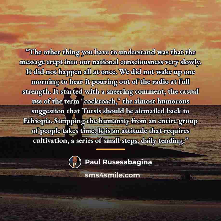 “The other thing you have to understand was that the message crept into our national consciousness very slowly. It did not happen all at once. We did not wake up one morning to hear it pouring out of the radio at full strength. It started with a sneering comment, the casual use of the term…” quote by Paul Rusesabagina