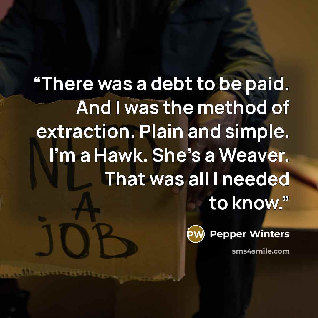 “There was a debt to be paid. And I was the method of extraction. Plain and simple. I’m a Hawk. She’s a Weaver. That was all I needed to know.” quote by Pepper Winters