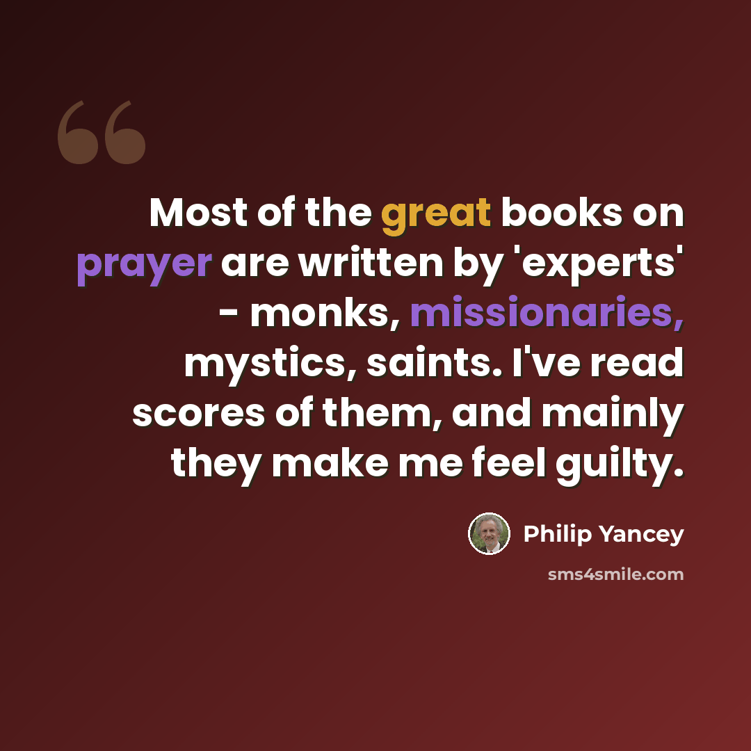“Most of the great books on prayer are written by 'experts' - monks, missionaries, mystics, saints. I've read scores of them, and mainly they make me feel guilty.” quote by Philip Yancey