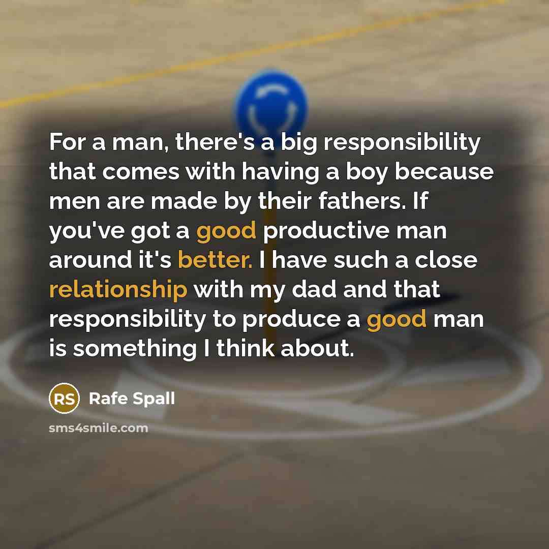 “For a man, there's a big responsibility that comes with having a boy because men are made by their fathers. If you've got a good productive man around it's better. I have such a close relationship with my dad and that responsibility to produce a good man is something I think about.” quote by Rafe Spall