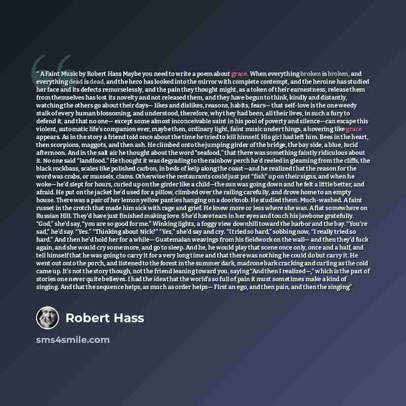 “A Faint Music by Robert Hass Maybe you need to write a poem about grace. When everything broken is broken, and everything dead is dead, and the hero has looked into the mirror with complete contempt, and the heroine has studied her face and its defects remorselessly, and the pain they thought…” quote by Robert Hass