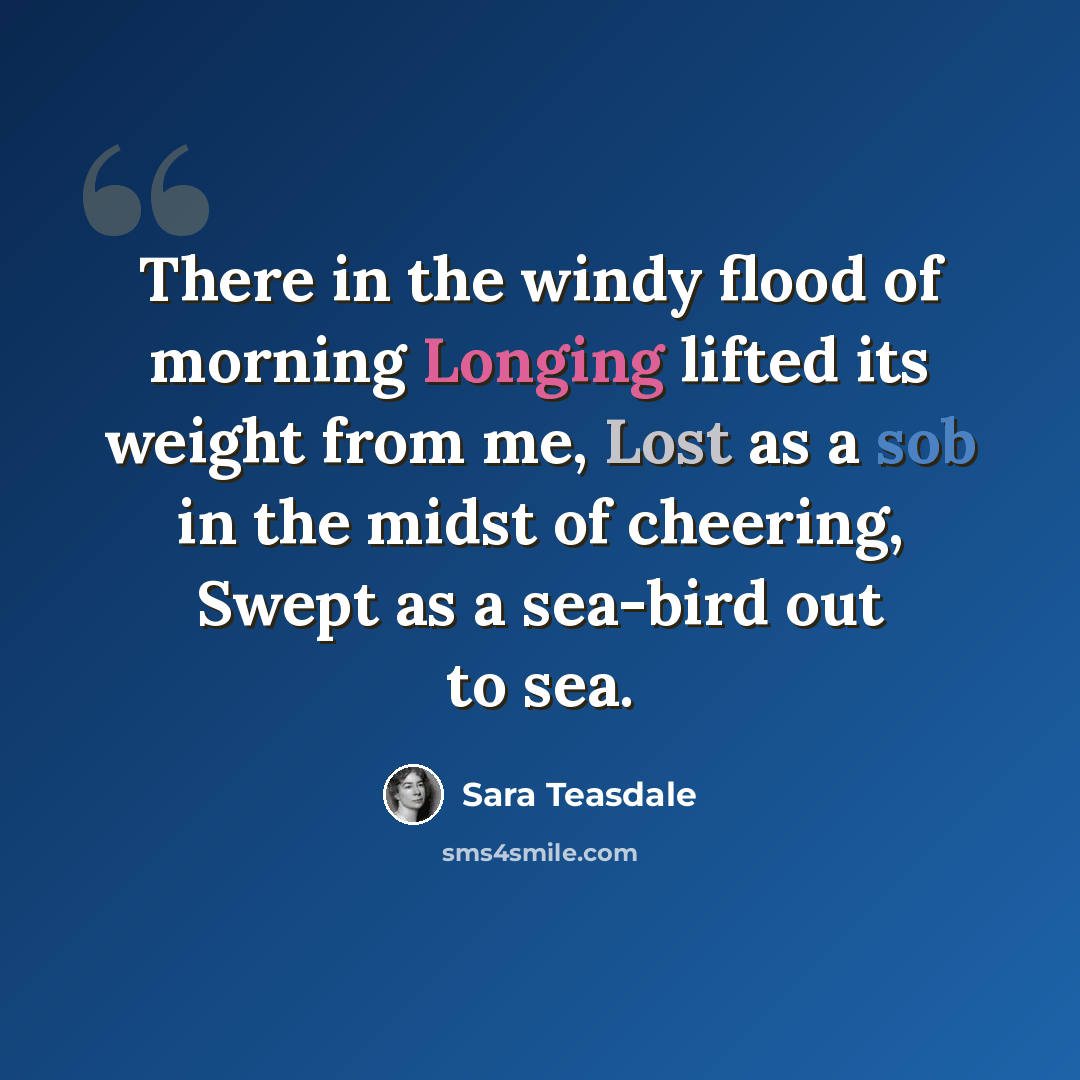 “There in the windy flood of morning Longing lifted its weight from me, Lost as a sob in the midst of cheering, Swept as a sea-bird out to sea.” quote by Sara Teasdale