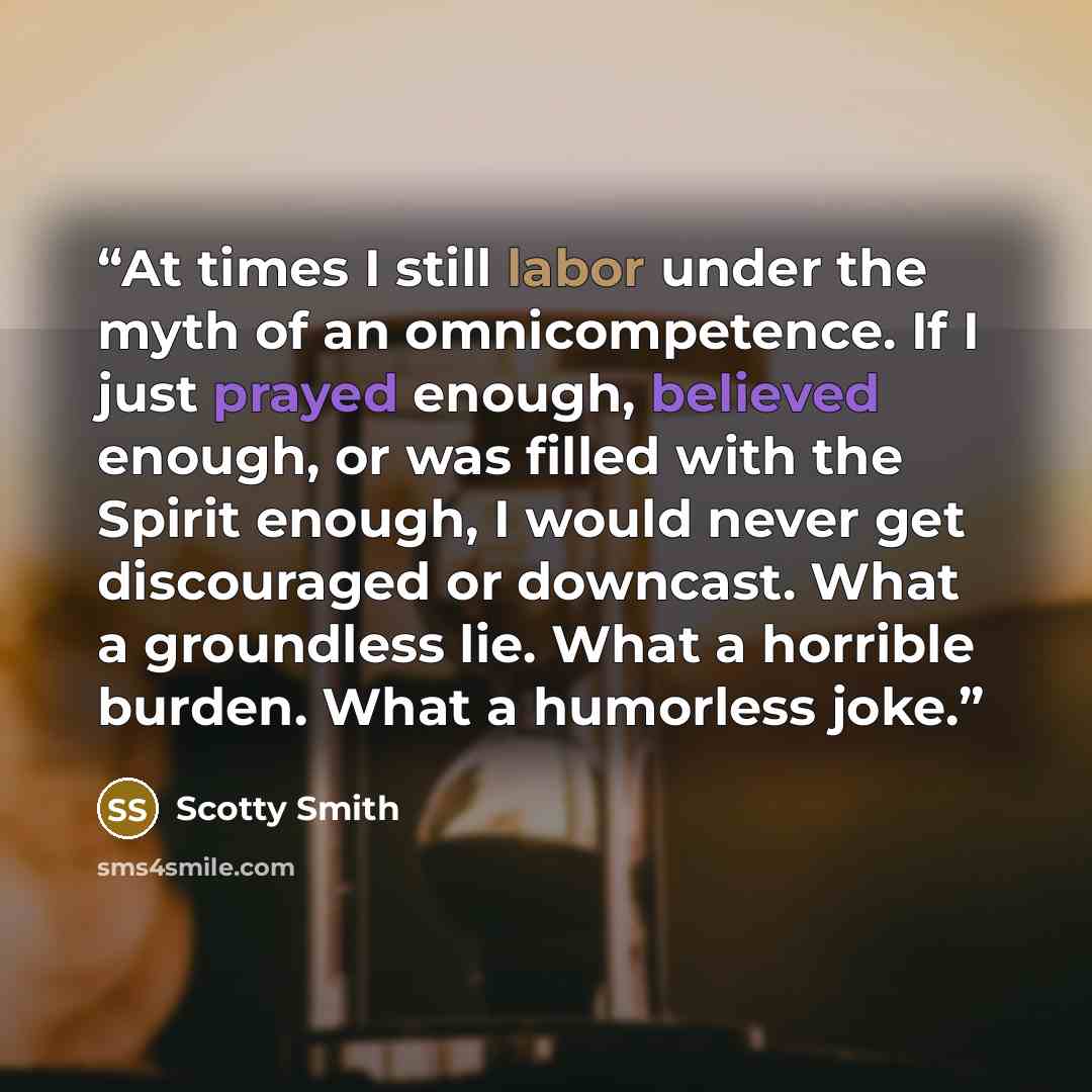 “At times I still labor under the myth of an omnicompetence. If I just prayed enough, believed enough, or was filled with the Spirit enough, I would never get discouraged or downcast. What a groundless lie. What a horrible burden. What a humorless joke.” quote by Scotty Smith