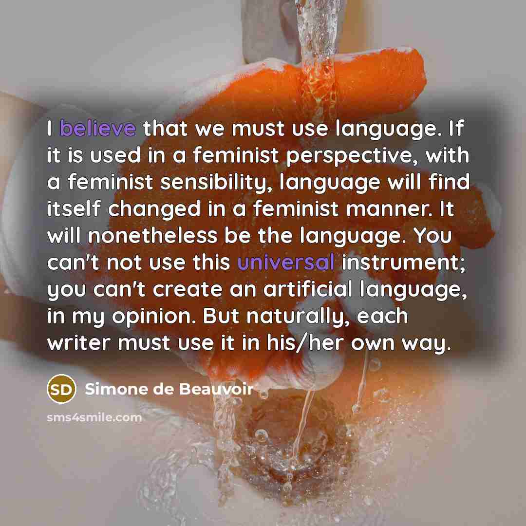 “I believe that we must use language. If it is used in a feminist perspective, with a feminist sensibility, language will find itself changed in a feminist manner. It will nonetheless be the language. You can't not use this universal instrument; you can't create an artificial language, in my…” quote by Simone de Beauvoir