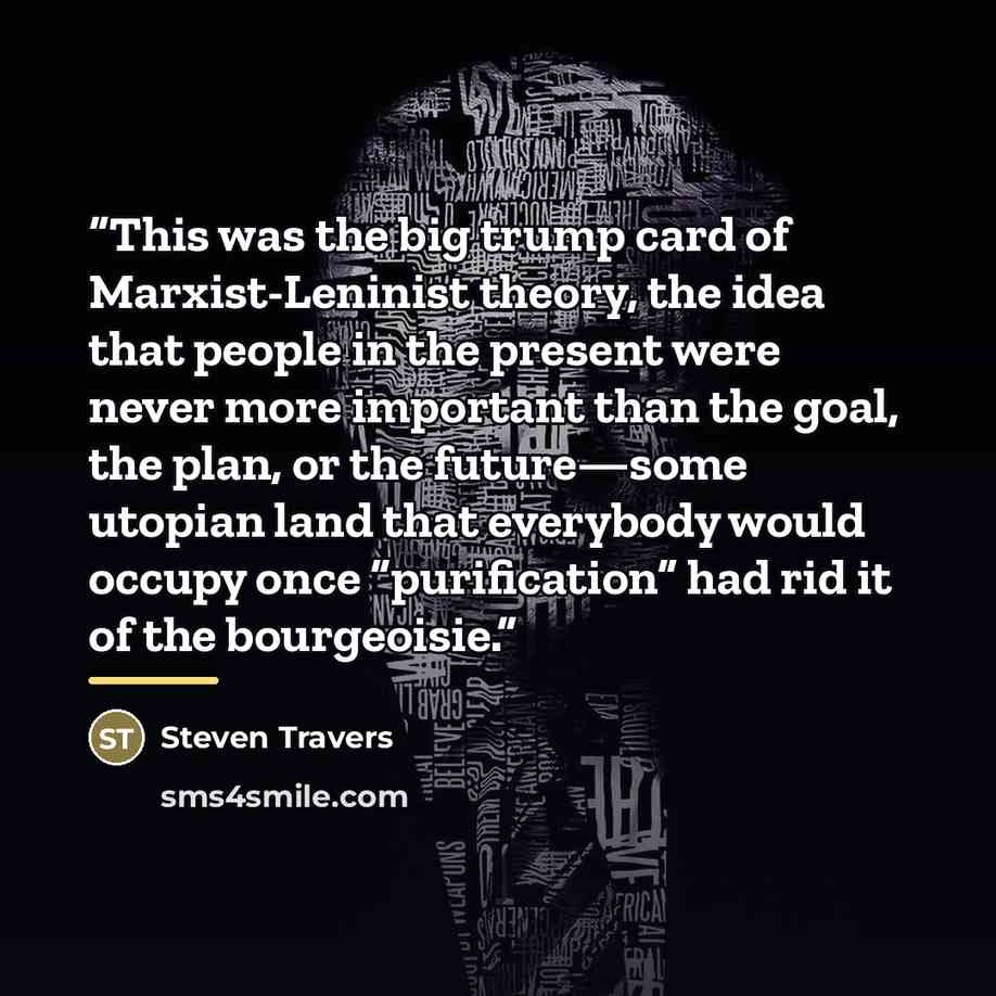 “This was the big trump card of Marxist-Leninist theory, the idea that people in the present were never more important than the goal, the plan, or the future—some utopian land that everybody would occupy once “purification” had rid it of the bourgeoisie.” quote by Steven Travers