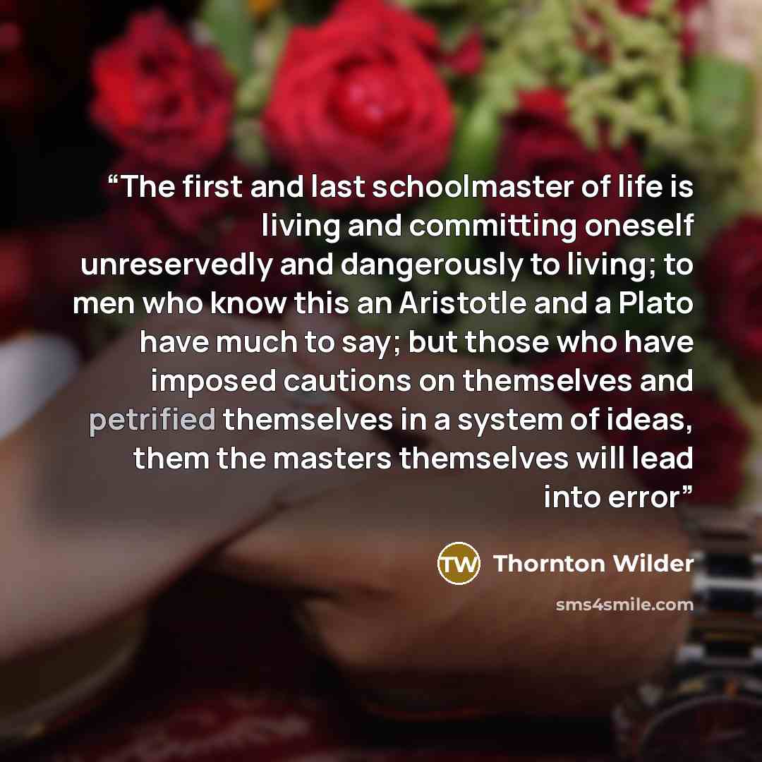 “The first and last schoolmaster of life is living and committing oneself unreservedly and dangerously to living; to men who know this an Aristotle and a Plato have much to say; but those who have imposed cautions on themselves and petrified themselves in a system of ideas, them the masters…” quote by Thornton Wilder