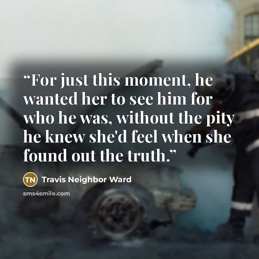 “For just this moment, he wanted her to see him for who he was, without the pity he knew she'd feel when she found out the truth.” quote by Travis Neighbor Ward