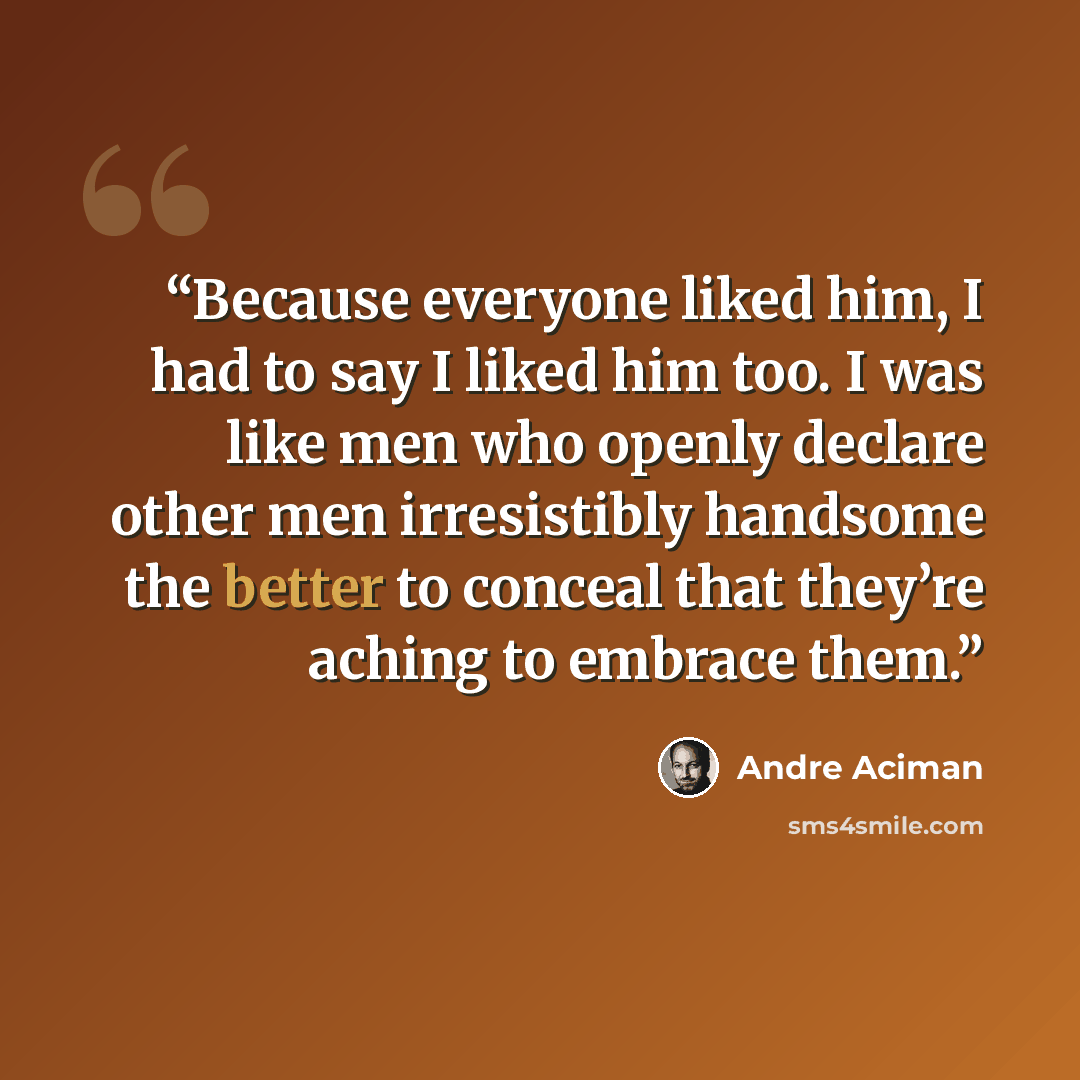 “Because everyone liked him, I had to say I liked him too. I was like men who openly declare other men irresistibly handsome the better to conceal that they’re aching to embrace them.” quote by André Aciman