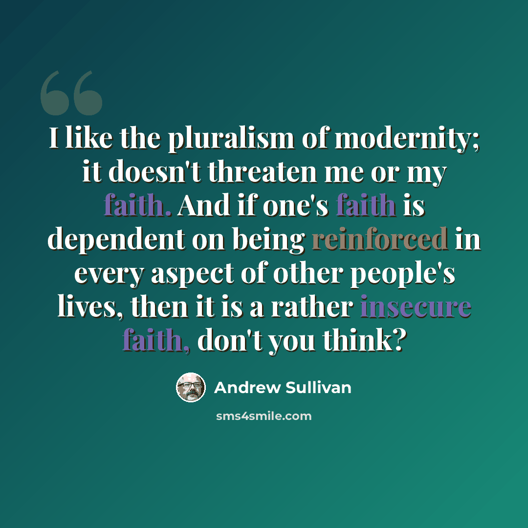 “I like the pluralism of modernity; it doesn't threaten me or my faith. And if one's faith is dependent on being reinforced in every aspect of other people's lives, then it is a rather insecure faith, don't you think?” quote by Andrew Sullivan