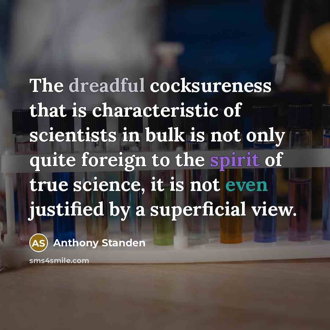 “The dreadful cocksureness that is characteristic of scientists in bulk is not only quite foreign to the spirit of true science, it is not even justified by a superficial view.” quote by Anthony Standen