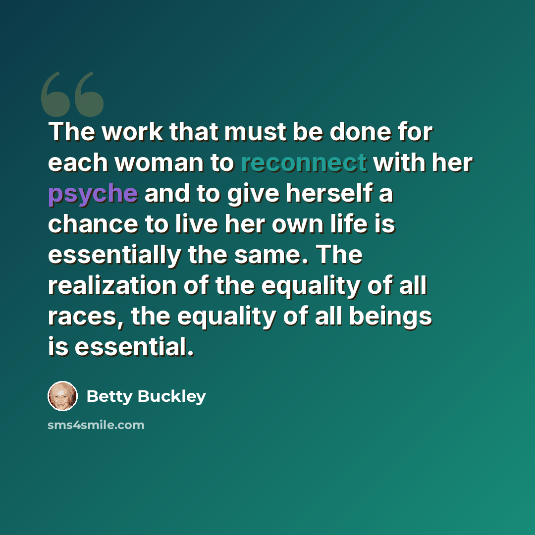 “The work that must be done for each woman to reconnect with her psyche and to give herself a chance to live her own life is essentially the same. The realization of the equality of all races, the equality of all beings is essential.” quote by Betty Buckley