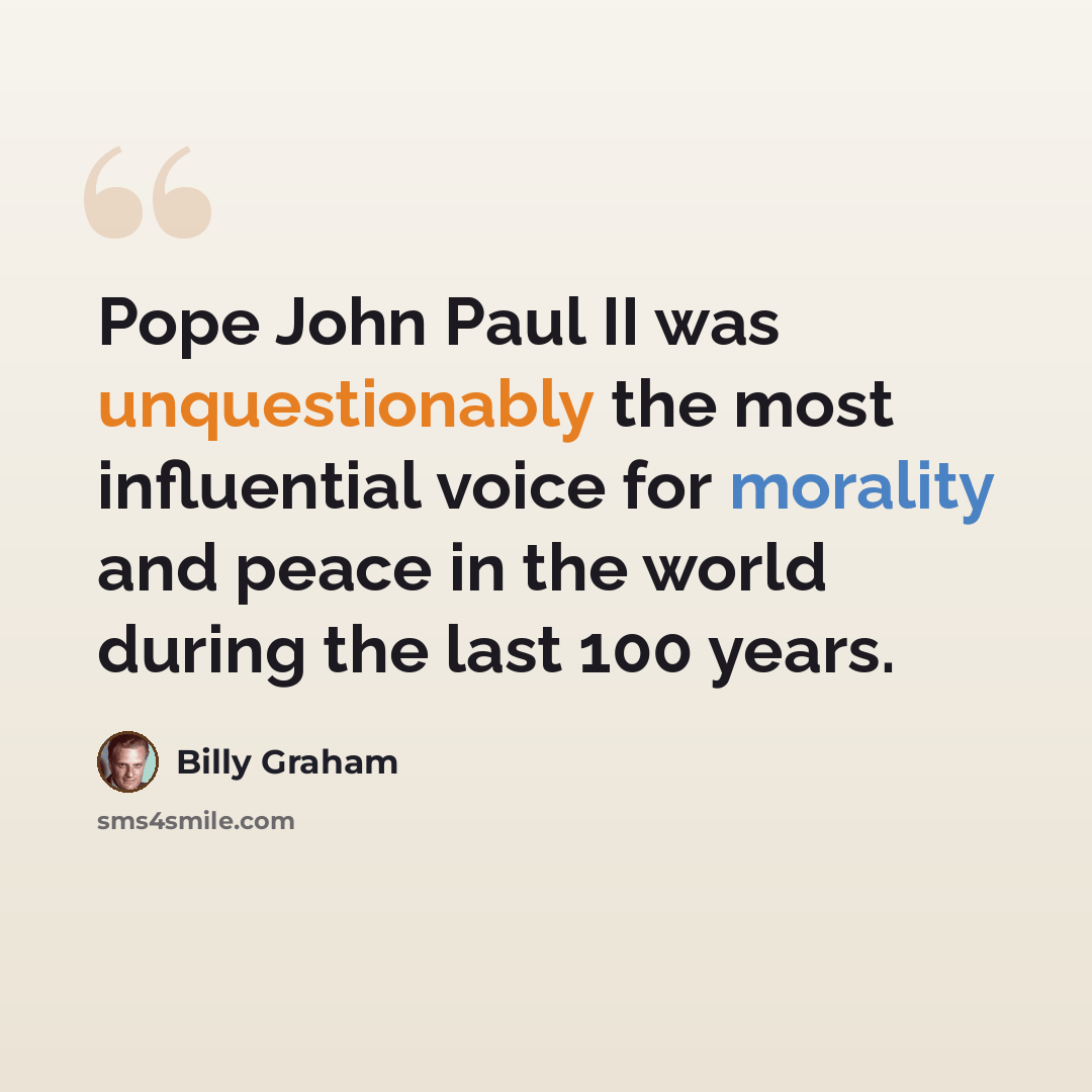 “Pope John Paul II was unquestionably the most influential voice for morality and peace in the world during the last 100 years.” quote by Billy Graham