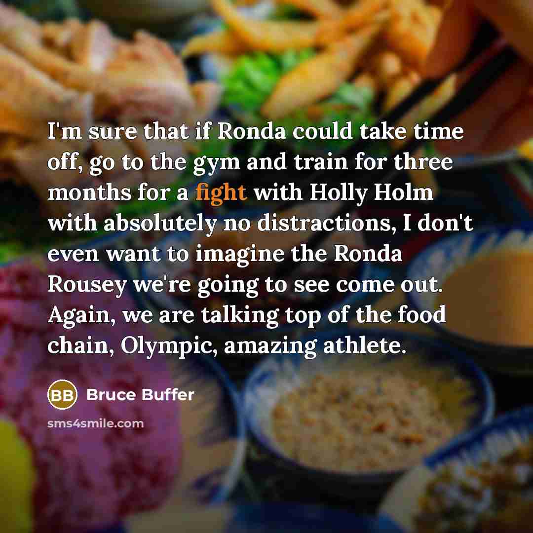 “I'm sure that if Ronda could take time off, go to the gym and train for three months for a fight with Holly Holm with absolutely no distractions, I don't even want to imagine the Ronda Rousey we're going to see come out. Again, we are talking top of the food chain, Olympic, amazing athlete.” quote by Bruce Buffer