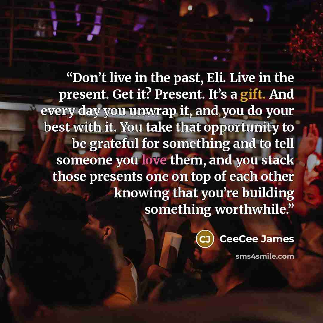 “Don’t live in the past, Eli. Live in the present. Get it? Present. It’s a gift. And every day you unwrap it, and you do your best with it. You take that opportunity to be grateful for something and to tell someone you love them, and you stack those presents one on top of each other knowing that…” quote by CeeCee James