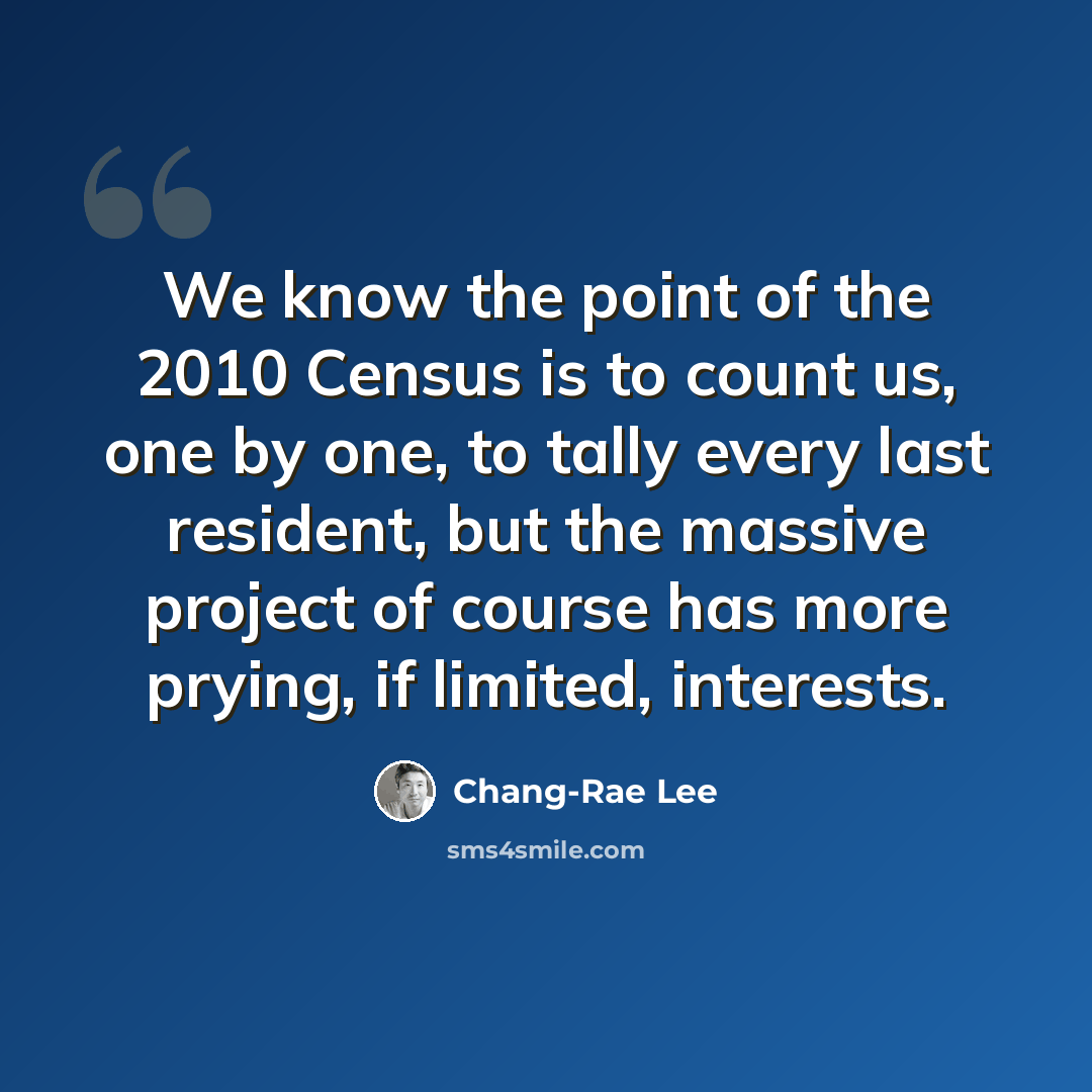 “We know the point of the 2010 Census is to count us, one by one, to tally every last resident, but the massive project of course has more prying, if limited, interests.” quote by Chang-Rae Lee