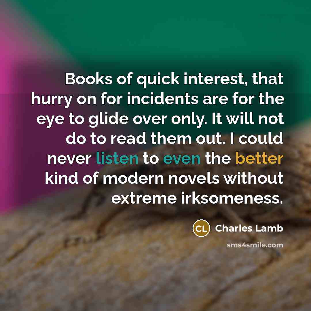“Books of quick interest, that hurry on for incidents are for the eye to glide over only. It will not do to read them out. I could never listen to even the better kind of modern novels without extreme irksomeness.” quote by Charles Lamb