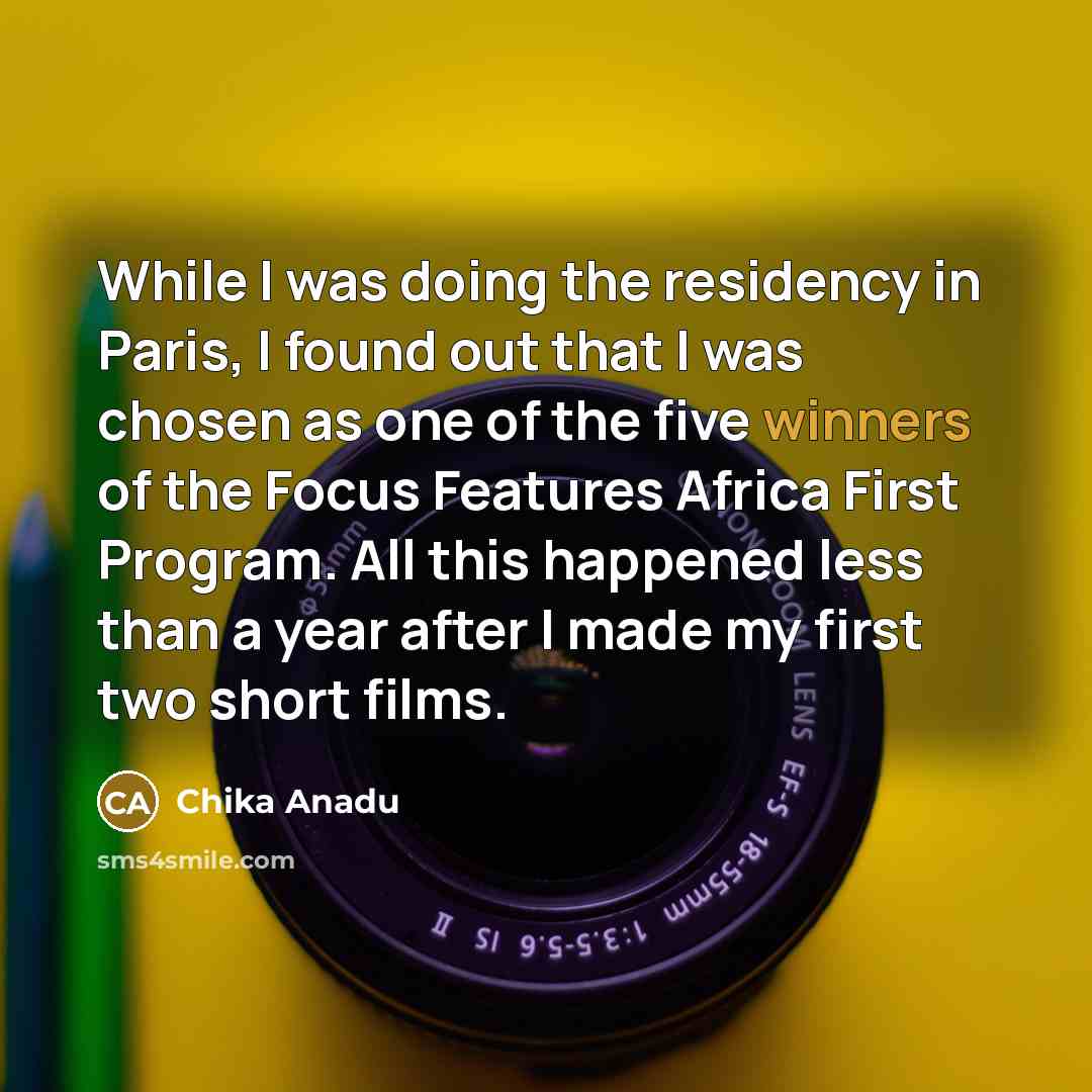 “While I was doing the residency in Paris, I found out that I was chosen as one of the five winners of the Focus Features Africa First Program. All this happened less than a year after I made my first two short films.” quote by Chika Anadu