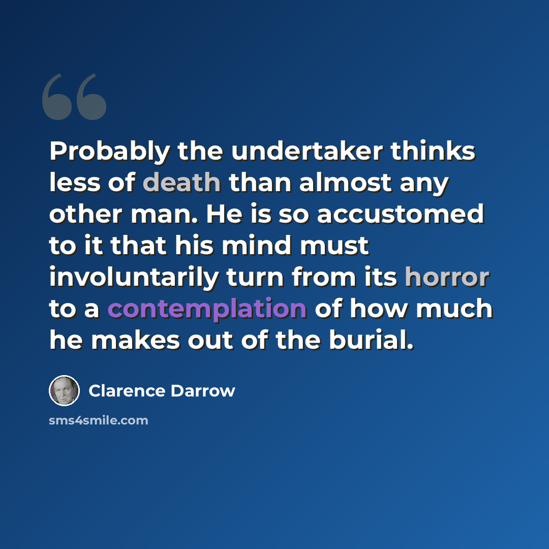 “Probably the undertaker thinks less of death than almost any other man. He is so accustomed to it that his mind must involuntarily turn from its horror to a contemplation of how much he makes out of the burial.” quote by Clarence Darrow