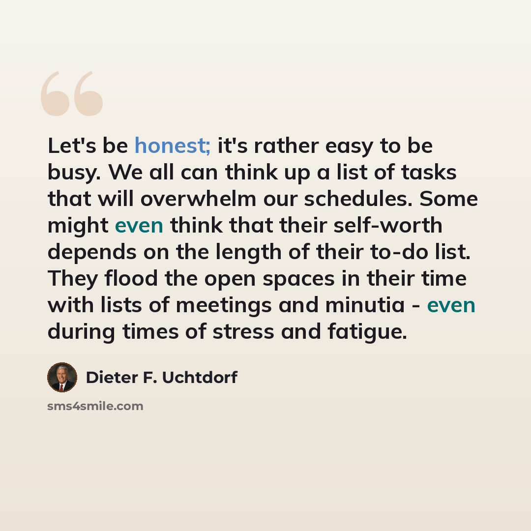 “Let's be honest; it's rather easy to be busy. We all can think up a list of tasks that will overwhelm our schedules. Some might even think that their self-worth depends on the length of their to-do list. They flood the open spaces in their time with lists of meetings and minutia - even during…” quote by Dieter F. Uchtdorf